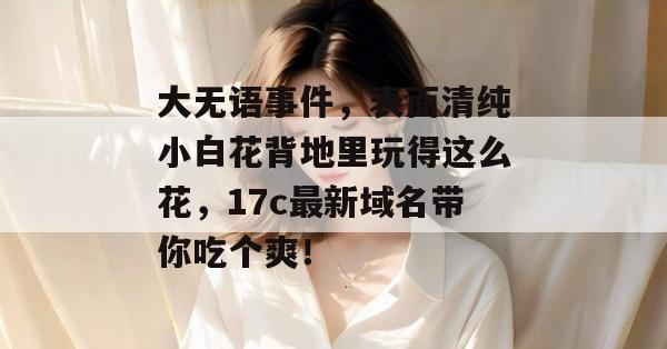 大无语事件,表面清纯小白花背地里玩得这么花,17c最新域名带你吃个爽!