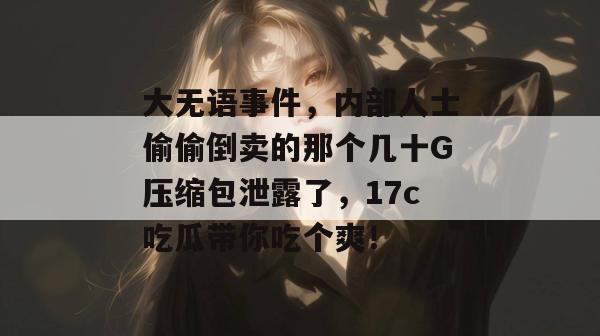 大无语事件,内部人士偷偷倒卖的那个几十G压缩包泄露了,17c吃瓜带你吃个爽!