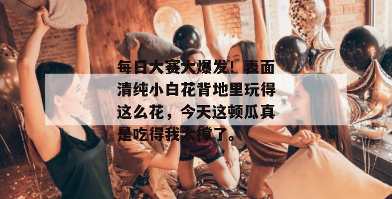 每日大赛大爆发!表面清纯小白花背地里玩得这么花,今天这顿瓜真是吃得我太撑了。
