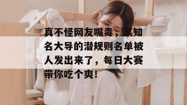 真不怪网友嘴毒,某知名大导的潜规则名单被人发出来了,每日大赛带你吃个爽!