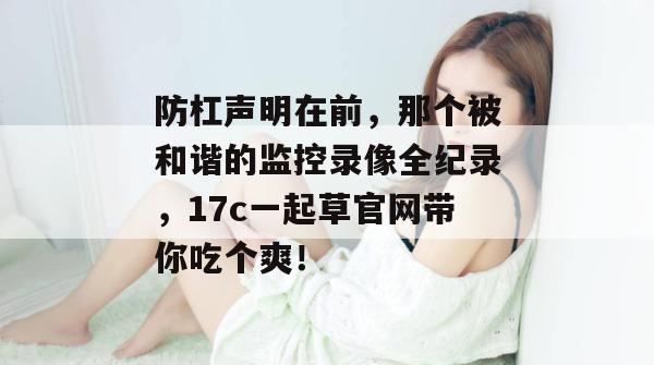 防杠声明在前，那个被和谐的监控录像全纪录，17c一起草官网带你吃个爽！