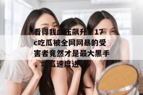 看得我血压飙升！17c吃瓜被全网网暴的受害者竟然才是最大黑手，吃瓜速度进！