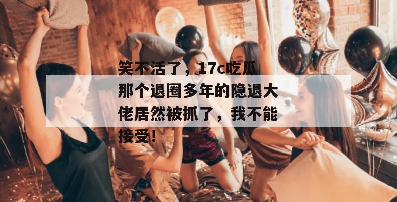 笑不活了，17c吃瓜那个退圈多年的隐退大佬居然被抓了，我不能接受！