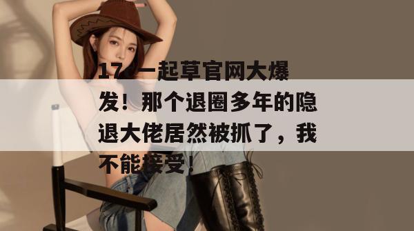 17c一起草官网大爆发！那个退圈多年的隐退大佬居然被抓了，我不能接受！
