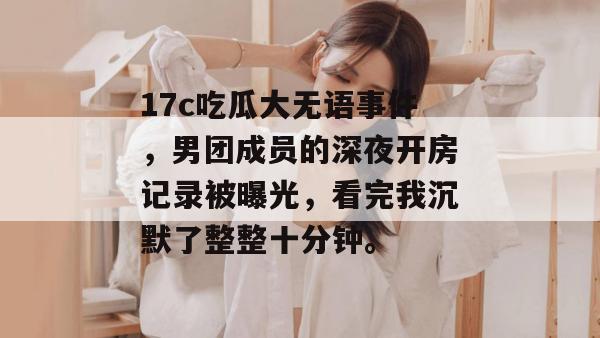 17c吃瓜大无语事件，男团成员的深夜开房记录被曝光，看完我沉默了整整十分钟。