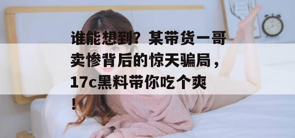 谁能想到？某带货一哥卖惨背后的惊天骗局，17c黑料带你吃个爽！