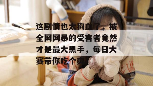 这剧情也太狗血了，被全网网暴的受害者竟然才是最大黑手，每日大赛带你吃个爽！