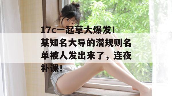 17c一起草大爆发！某知名大导的潜规则名单被人发出来了，连夜补课！