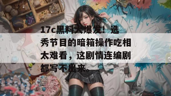 17c黑料大爆发！选秀节目的暗箱操作吃相太难看，这剧情连编剧都写不出来。
