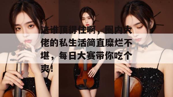 这谁顶得住啊，圈内大佬的私生活简直糜烂不堪，每日大赛带你吃个爽！