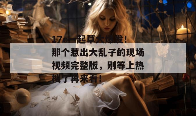 17c一起草大爆发！那个惹出大乱子的现场视频完整版，别等上热搜了再来看！