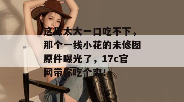 这瓜太大一口吃不下，那个一线小花的未修图原件曝光了，17c官网带你吃个爽！