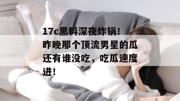 17c黑料深夜炸锅！昨晚那个顶流男星的瓜还有谁没吃，吃瓜速度进！
