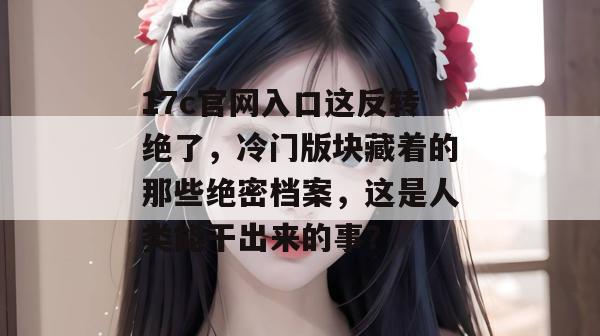 17c官网入口这反转绝了，冷门版块藏着的那些绝密档案，这是人类能干出来的事？