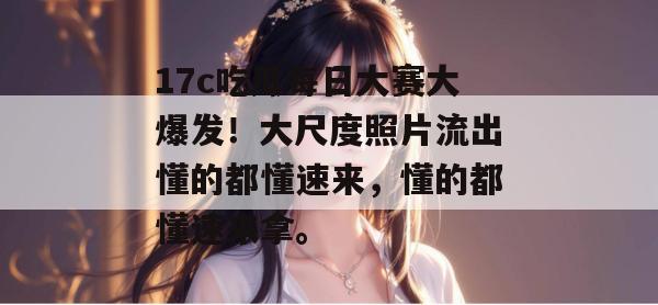 17c吃瓜每日大赛大爆发！大尺度照片流出懂的都懂速来，懂的都懂速来拿。