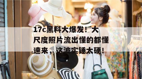 17c黑料大爆发！大尺度照片流出懂的都懂速来，这波实锤太硬！