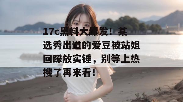 17c黑料大爆发！某选秀出道的爱豆被站姐回踩放实锤，别等上热搜了再来看！