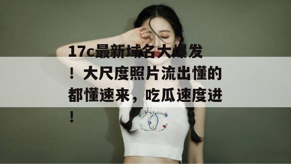 17c最新域名大爆发！大尺度照片流出懂的都懂速来，吃瓜速度进！