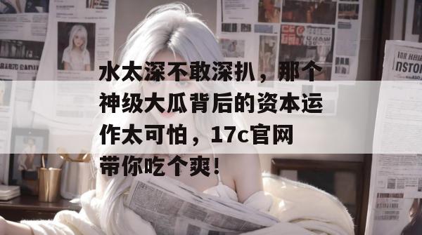 水太深不敢深扒，那个神级大瓜背后的资本运作太可怕，17c官网带你吃个爽！