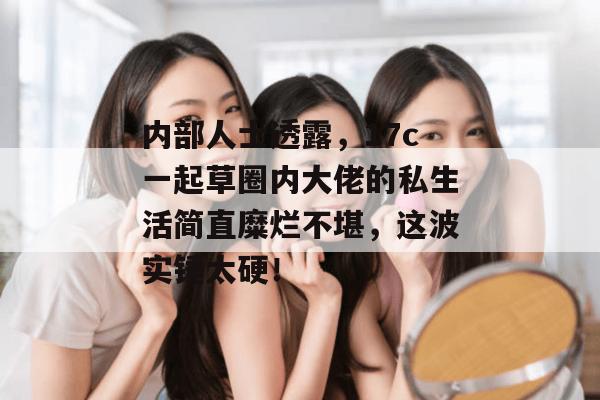 内部人士透露，17c一起草圈内大佬的私生活简直糜烂不堪，这波实锤太硬！