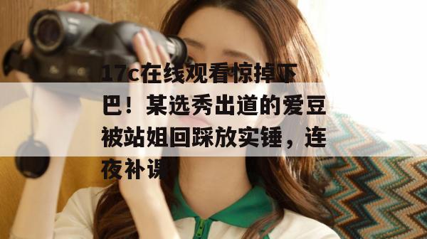 17c在线观看惊掉下巴！某选秀出道的爱豆被站姐回踩放实锤，连夜补课！
