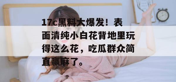 17c黑料大爆发！表面清纯小白花背地里玩得这么花，吃瓜群众简直赢麻了。