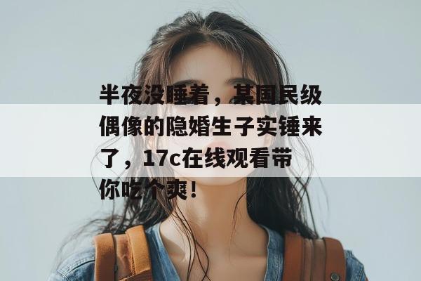 半夜没睡着，某国民级偶像的隐婚生子实锤来了，17c在线观看带你吃个爽！