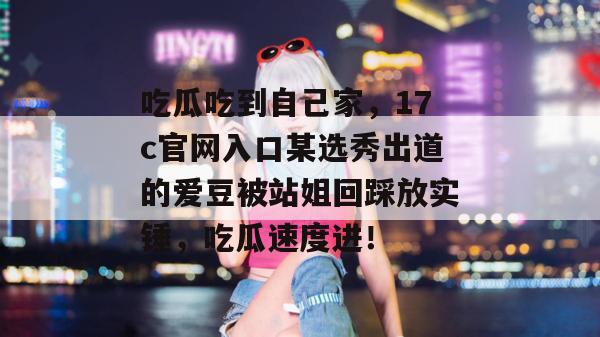 吃瓜吃到自己家，17c官网入口某选秀出道的爱豆被站姐回踩放实锤，吃瓜速度进！