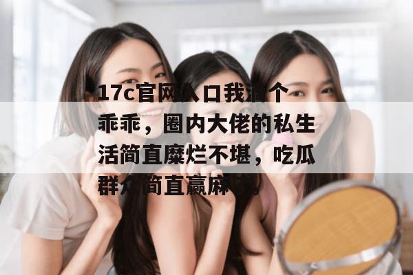 17c官网入口我滴个乖乖，圈内大佬的私生活简直糜烂不堪，吃瓜群众简直赢麻了。