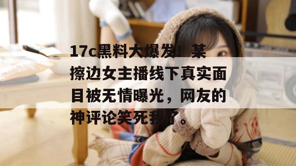 17c黑料大爆发！某擦边女主播线下真实面目被无情曝光，网友的神评论笑死我了。