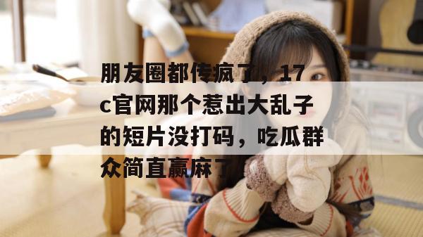 朋友圈都传疯了，17c官网那个惹出大乱子的短片没打码，吃瓜群众简直赢麻了。