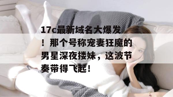 17c最新域名大爆发！那个号称宠妻狂魔的男星深夜搂妹，这波节奏带得飞起！
