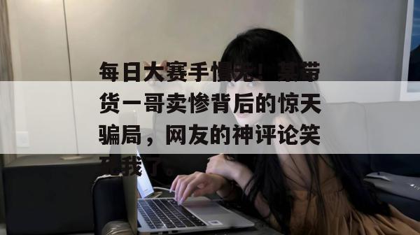 每日大赛手慢无！某带货一哥卖惨背后的惊天骗局，网友的神评论笑死我了。