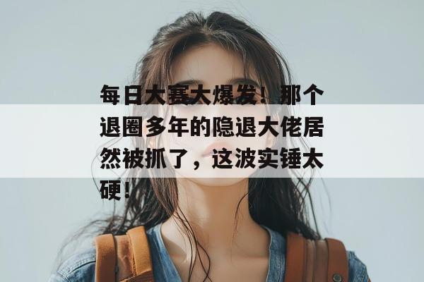 每日大赛大爆发！那个退圈多年的隐退大佬居然被抓了，这波实锤太硬！
