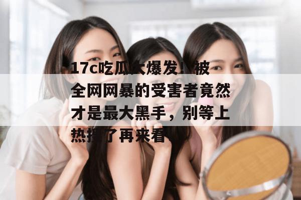 17c吃瓜大爆发！被全网网暴的受害者竟然才是最大黑手，别等上热搜了再来看！