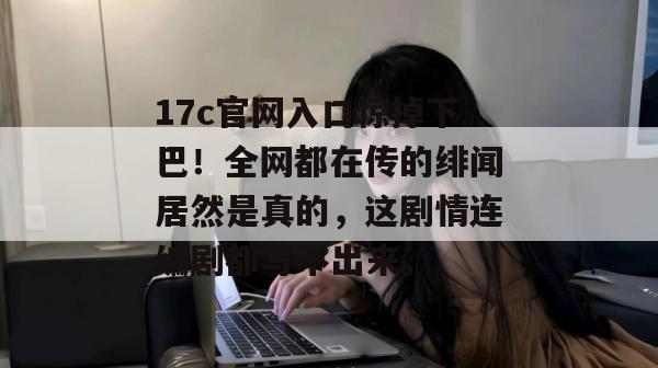 17c官网入口惊掉下巴！全网都在传的绯闻居然是真的，这剧情连编剧都写不出来。