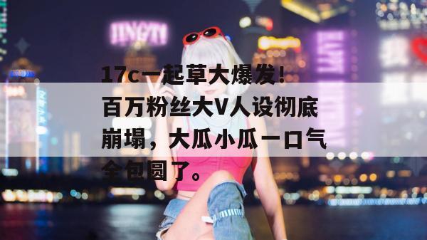17c一起草大爆发！百万粉丝大V人设彻底崩塌，大瓜小瓜一口气全包圆了。