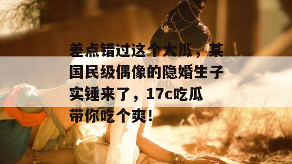 差点错过这个大瓜，某国民级偶像的隐婚生子实锤来了，17c吃瓜带你吃个爽！
