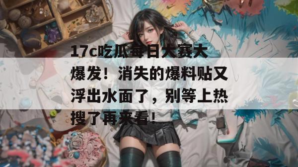 17c吃瓜每日大赛大爆发！消失的爆料贴又浮出水面了，别等上热搜了再来看！