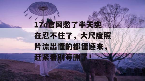 17c官网憋了半天实在忍不住了，大尺度照片流出懂的都懂速来，赶紧看别等删了！