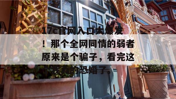 17c官网入口大爆发！那个全网同情的弱者原来是个骗子，看完这个我真的恐婚了。