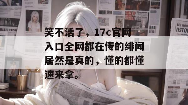 笑不活了，17c官网入口全网都在传的绯闻居然是真的，懂的都懂速来拿。