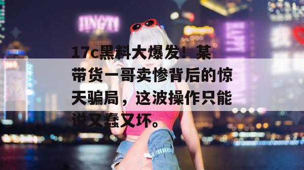 17c黑料大爆发！某带货一哥卖惨背后的惊天骗局，这波操作只能说又蠢又坏。