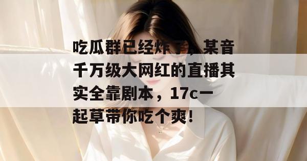 吃瓜群已经炸了，某音千万级大网红的直播其实全靠剧本，17c一起草带你吃个爽！