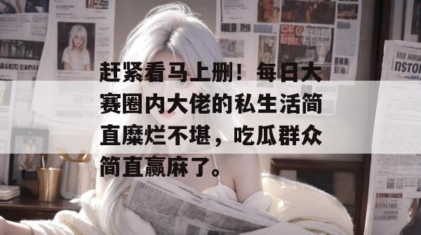 赶紧看马上删！每日大赛圈内大佬的私生活简直糜烂不堪，吃瓜群众简直赢麻了。
