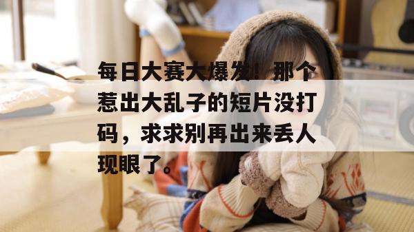 每日大赛大爆发！那个惹出大乱子的短片没打码，求求别再出来丢人现眼了。
