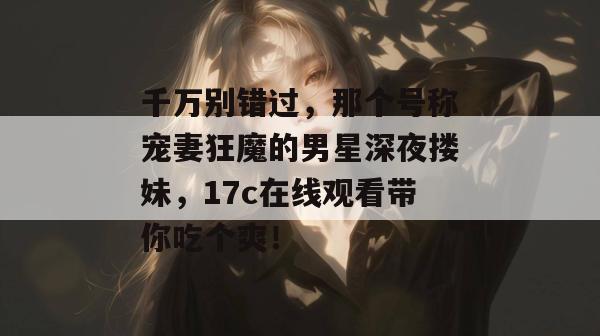千万别错过，那个号称宠妻狂魔的男星深夜搂妹，17c在线观看带你吃个爽！