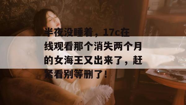 半夜没睡着，17c在线观看那个消失两个月的女海王又出来了，赶紧看别等删了！