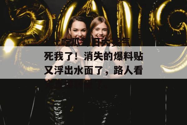17c吃瓜每日大赛气死我了！消失的爆料贴又浮出水面了，路人看完直接转黑了。