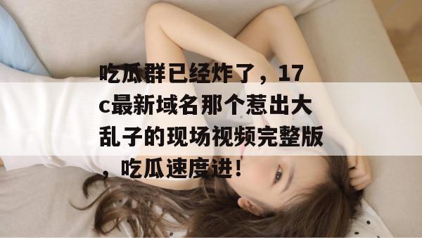 吃瓜群已经炸了，17c最新域名那个惹出大乱子的现场视频完整版，吃瓜速度进！